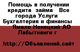 Помощь в получении кредита, займа - Все города Услуги » Бухгалтерия и финансы   . Ямало-Ненецкий АО,Лабытнанги г.